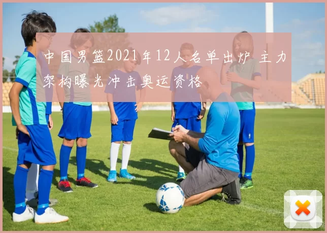 中国男篮2021年12人名单出炉 主力架构曝光冲击奥运资格
