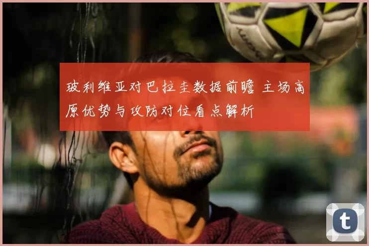 玻利维亚对巴拉圭数据前瞻 主场高原优势与攻防对位看点解析