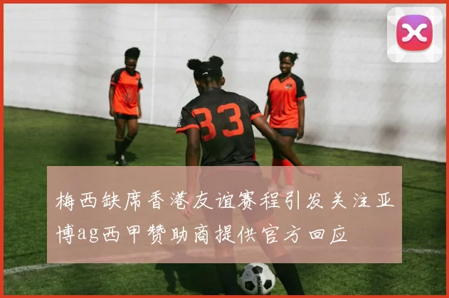 梅西缺席香港友谊赛程引发关注亚博ag西甲赞助商提供官方回应