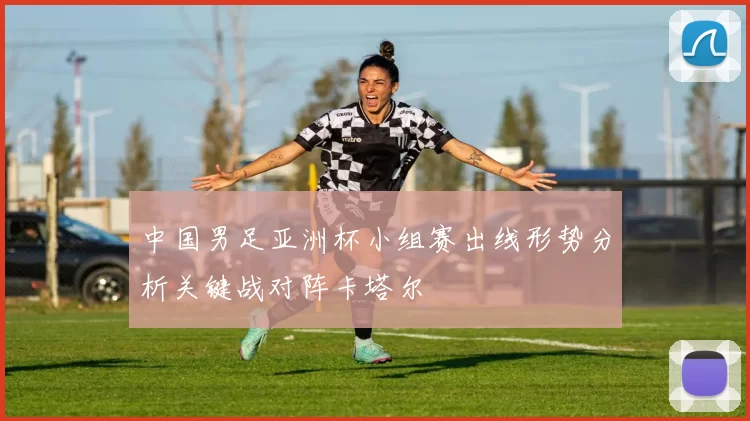 中国男足亚洲杯小组赛出线形势分析关键战对阵卡塔尔