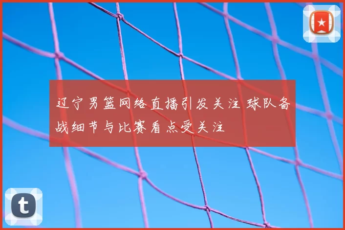 辽宁男篮网络直播引发关注 球队备战细节与比赛看点受关注
