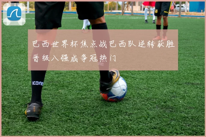 巴西世界杯焦点战巴西队逆转获胜晋级八强成争冠热门