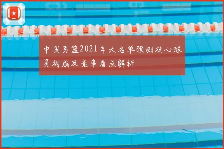 中国男篮2021年大名单预测核心球员构成及竞争看点解析