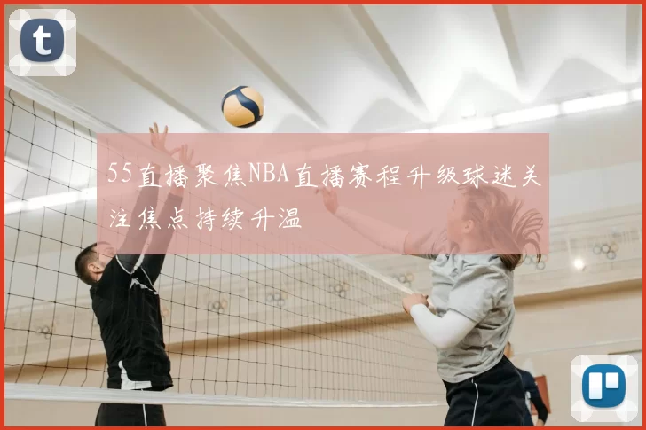 55直播聚焦NBA直播赛程升级球迷关注焦点持续升温