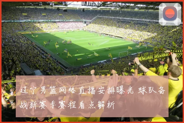 辽宁男篮网络直播安排曝光 球队备战新赛季赛程看点解析