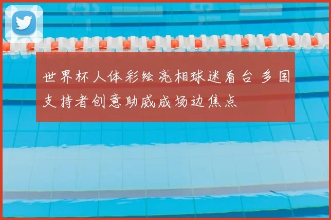 世界杯人体彩绘亮相球迷看台 多国支持者创意助威成场边焦点
