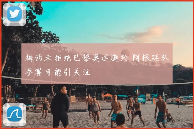 梅西未拒绝巴黎奥运邀约 阿根廷队参赛可能引关注