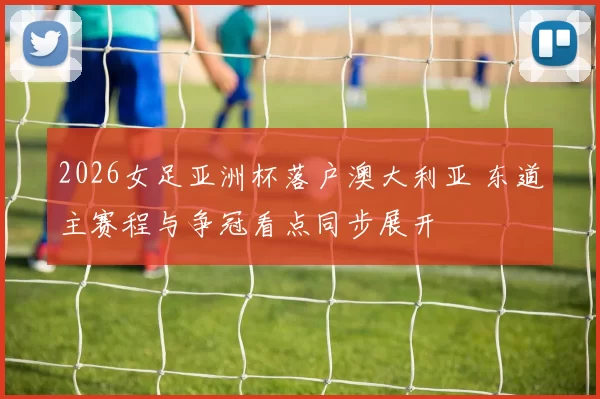 2026女足亚洲杯落户澳大利亚 东道主赛程与争冠看点同步展开