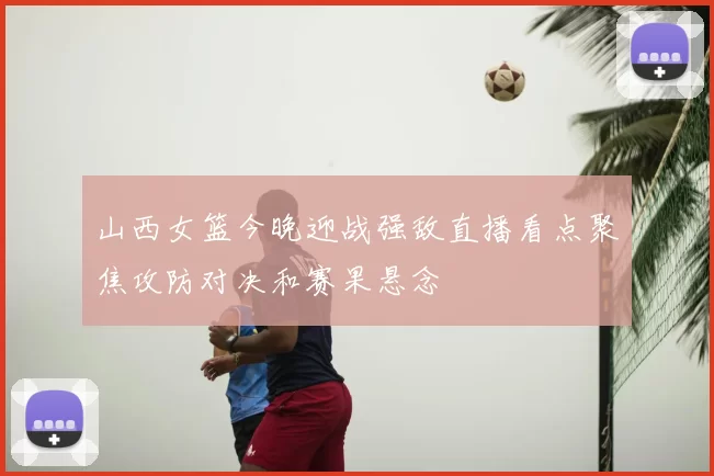 山西女篮今晚迎战强敌直播看点聚焦攻防对决和赛果悬念