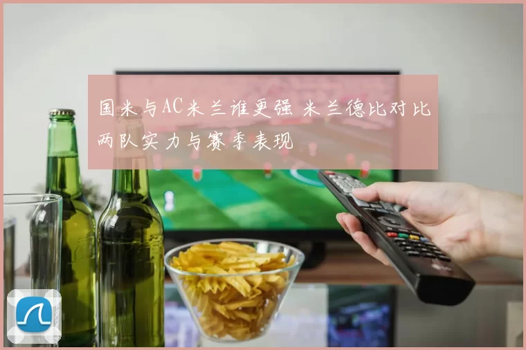国米与AC米兰谁更强 米兰德比对比两队实力与赛季表现