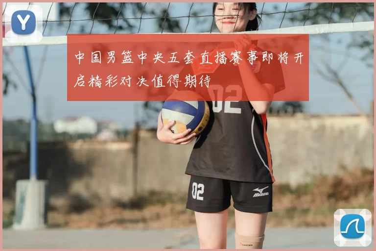 中国男篮中央五套直播赛事即将开启精彩对决值得期待