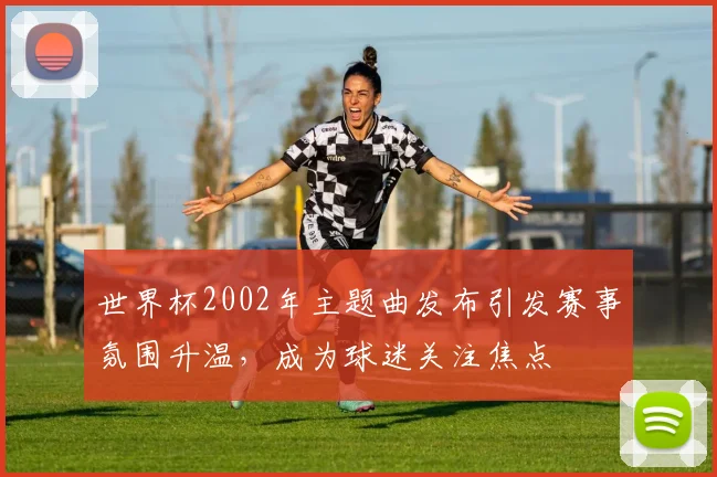 世界杯2002年主题曲发布引发赛事氛围升温,成为球迷关注焦点