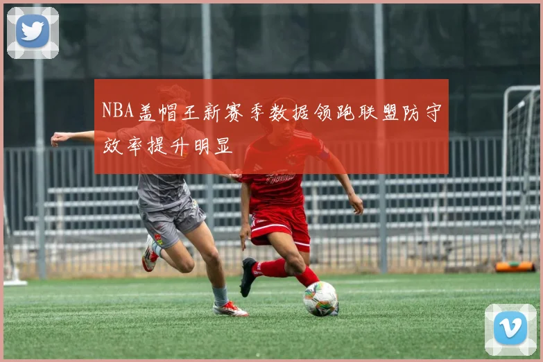 NBA盖帽王新赛季数据领跑联盟防守效率提升明显