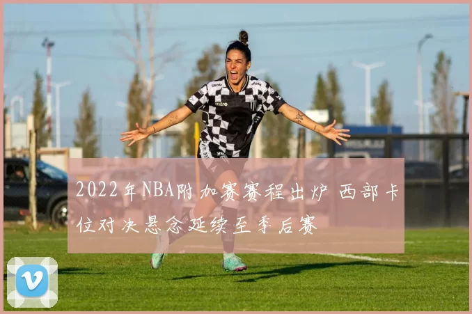 2022年NBA附加赛赛程出炉 西部卡位对决悬念延续至季后赛