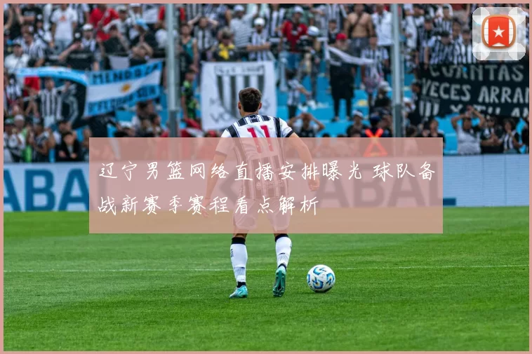 辽宁男篮网络直播安排曝光 球队备战新赛季赛程看点解析