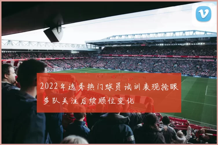 2022年选秀热门球员试训表现抢眼 多队关注后续顺位变化