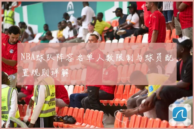 NBA球队阵容名单人数限制与球员配置规则详解