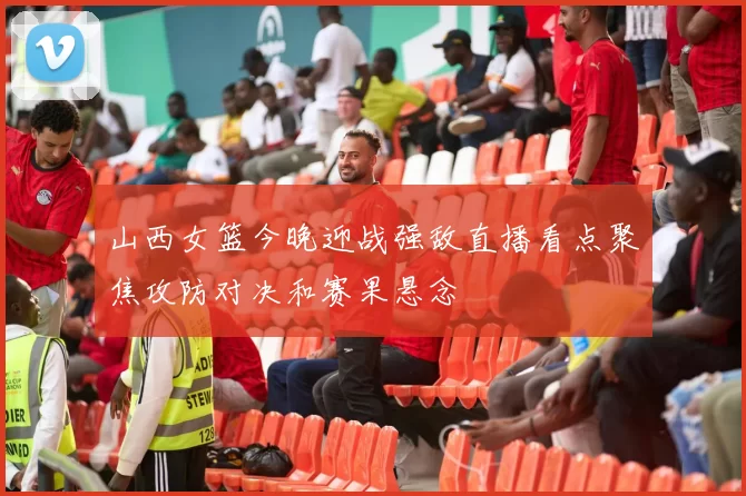 山西女篮今晚迎战强敌直播看点聚焦攻防对决和赛果悬念