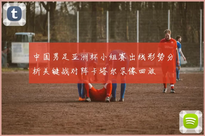 中国男足亚洲杯小组赛出线形势分析关键战对阵卡塔尔录像回放