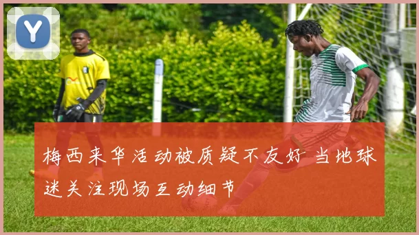 梅西来华活动被质疑不友好 当地球迷关注现场互动细节