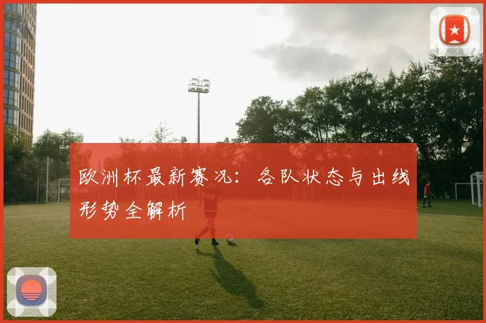 欧洲杯最新赛况:各队状态与出线形势全解析