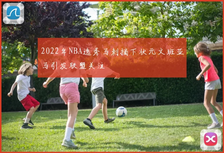 2022年NBA选秀马刺摘下状元文班亚马引发联盟关注