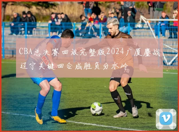 CBA总决赛回放完整版2024广厦鏖战辽宁关键回合成胜负分水岭