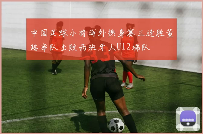 中国足球小将海外热身赛三连胜董路率队击败西班牙人U12梯队