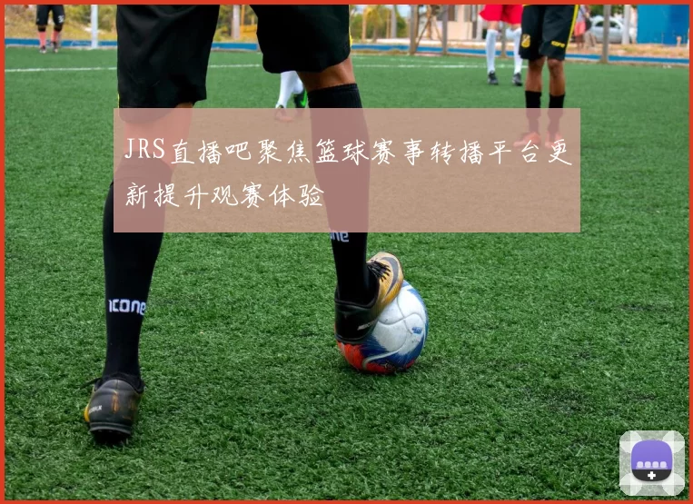 JRS直播吧聚焦篮球赛事转播平台更新提升观赛体验