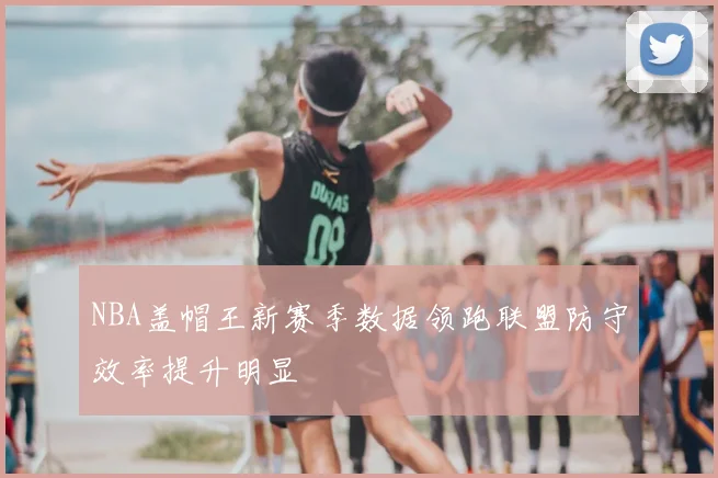 NBA盖帽王新赛季数据领跑联盟防守效率提升明显