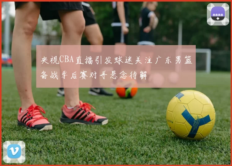 央视CBA直播引发球迷关注广东男篮备战季后赛对手悬念待解