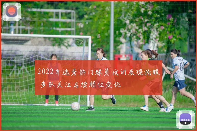 2022年选秀热门球员试训表现抢眼 多队关注后续顺位变化