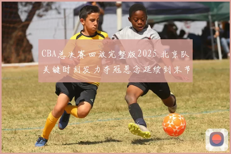 CBA总决赛回放完整版2025 北京队关键时刻发力夺冠悬念延续到末节