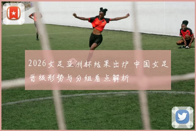 2026女足亚洲杯结果出炉 中国女足晋级形势与分组看点解析