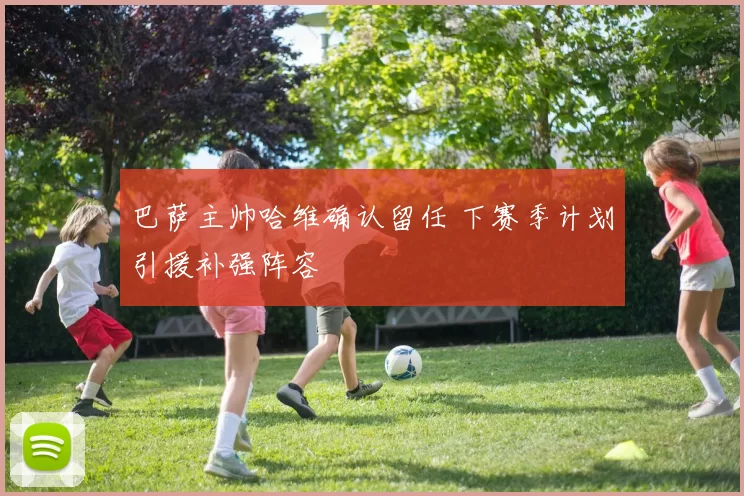 巴萨主帅哈维确认留任 下赛季计划引援补强阵容