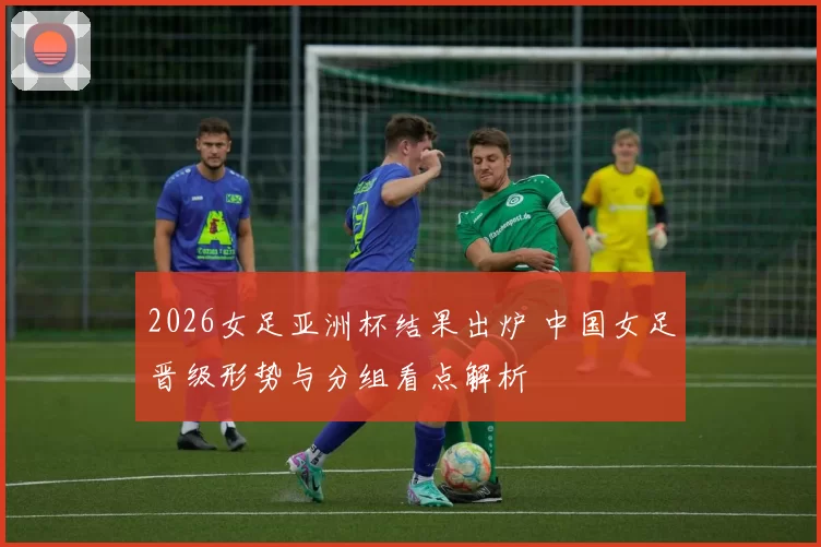 2026女足亚洲杯结果出炉 中国女足晋级形势与分组看点解析