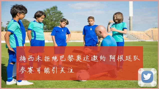 梅西未拒绝巴黎奥运邀约 阿根廷队参赛可能引关注