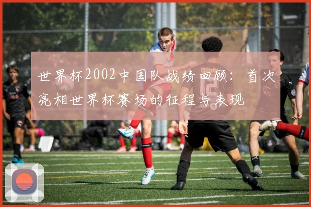 世界杯2002中国队战绩回顾:首次亮相世界杯赛场的征程与表现