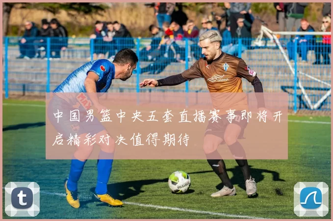 中国男篮中央五套直播赛事即将开启精彩对决值得期待