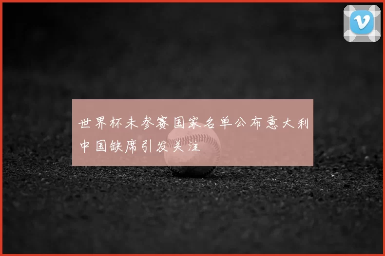 世界杯未参赛国家名单公布意大利中国缺席引发关注