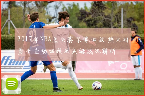 2017年NBA总决赛录像回放 热火对勇士全场回顾及关键战况解析