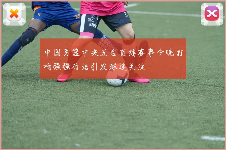 中国男篮中央五台直播赛事今晚打响强强对话引发球迷关注