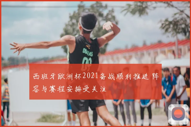 西班牙欧洲杯2021备战顺利推进 阵容与赛程安排受关注