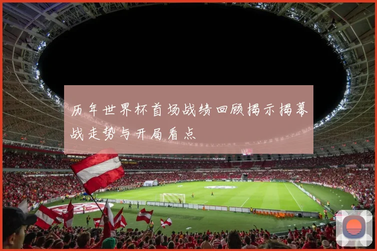 历年世界杯首场战绩回顾揭示揭幕战走势与开局看点