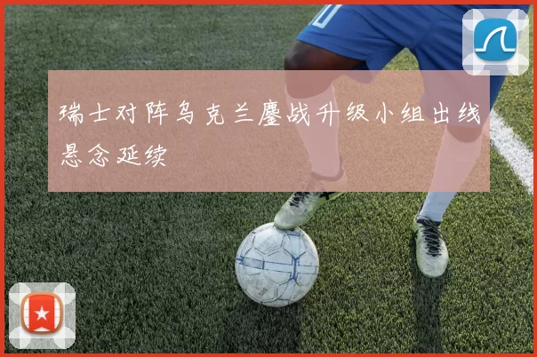 瑞士对阵乌克兰鏖战升级小组出线悬念延续