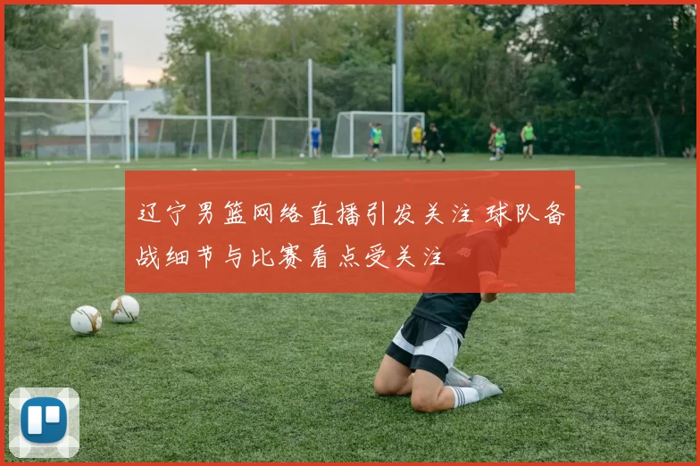 辽宁男篮网络直播引发关注 球队备战细节与比赛看点受关注