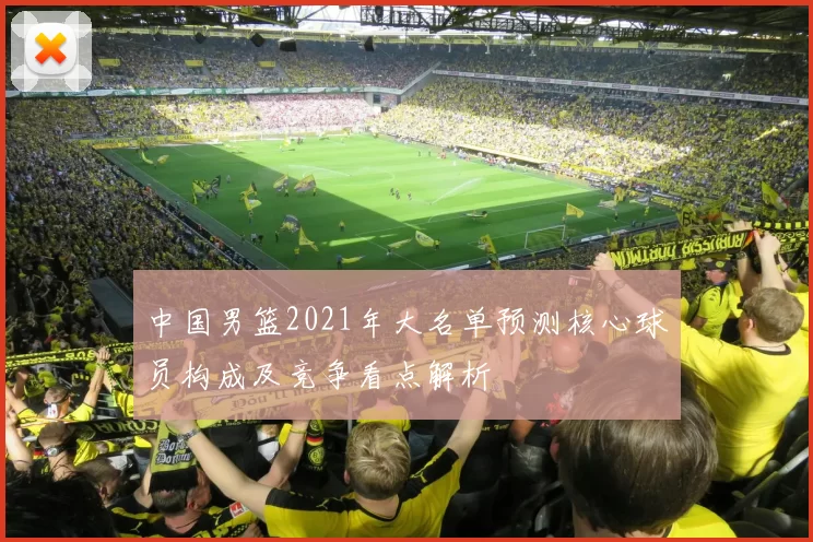 中国男篮2021年大名单预测核心球员构成及竞争看点解析