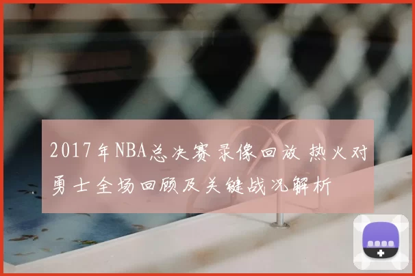 2017年NBA总决赛录像回放 热火对勇士全场回顾及关键战况解析