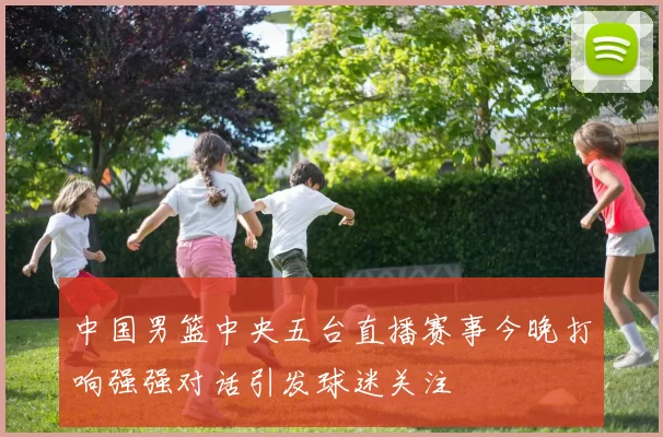中国男篮中央五台直播赛事今晚打响强强对话引发球迷关注