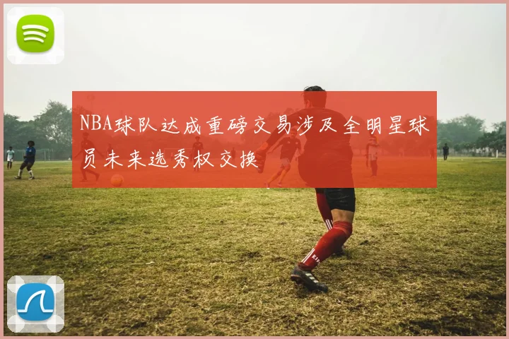 NBA球队达成重磅交易涉及全明星球员未来选秀权交换